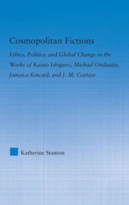 Title: Cosmopolitan Fictions: Ethics, Politics, and Global Change in the Works of Kazuo Ishiguro, Michael Ondaatje, Jamaica Kincaid, and J. M. Coetzee, Author: Katherine Stanton