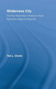 Title: Wilderness City: The Post-War American Urban Novel from Nelson Algren to John Edger Wideman, Author: Ted Clontz