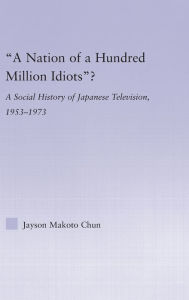 Title: A Nation of a Hundred Million Idiots: A Social History of Japanese Television, 1953 - 1973 / Edition 1, Author: Jayson Makoto Chun