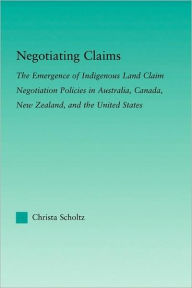 Title: Negotiating Claims: The Emergence of Indigenous Land Claim Negotiation Policies in Australia, Canada, New Zealand, and the United States, Author: Christa Scholtz