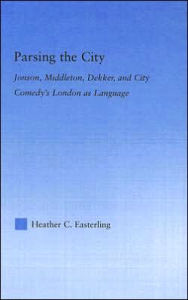 Title: Parsing the City: Jonson, Middleton, Dekker, and City Comedy's London as Language / Edition 1, Author: Heather Easterling