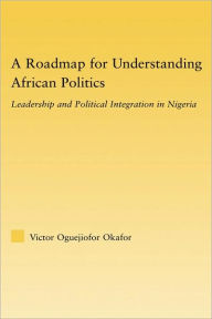 Title: A Roadmap for Understanding African Politics: Leadership and Political Integration in Nigeria / Edition 1, Author: Victor Oguejiofor Okafor