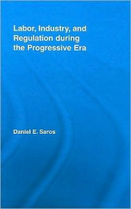 Title: Labor, Industry, and Regulation during the Progressive Era / Edition 1, Author: Daniel E. Saros