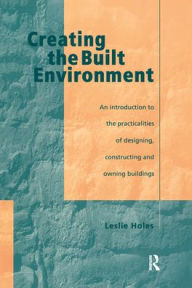 Title: Creating the Built Environment: The Practicalities of Designing, Constructing and Owning Buildings / Edition 1, Author: Leslie Holes