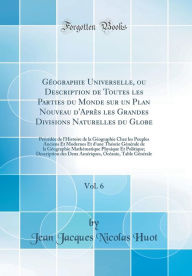 Title: Géographie Universelle, ou Description de Toutes les Parties du Monde sur un Plan Nouveau d'Après les Grandes Divisions Naturelles du Globe, Vol. 6: Précédée de l'Histoire de la Géographie Chez les Peuples Anciens Et Modernes Et d'une Théorie Gén, Author: Jean Jacques Nicolas Huot