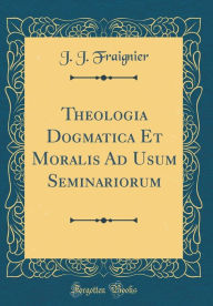 Title: Theologia Dogmatica Et Moralis Ad Usum Seminariorum (Classic Reprint), Author: J. J. Fraignier