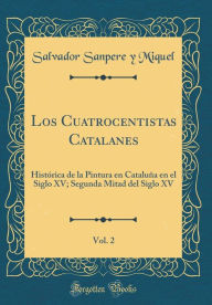 Title: Los Cuatrocentistas Catalanes, Vol. 2: Histórica de la Pintura en Cataluña en el Siglo XV; Segunda Mitad del Siglo XV (Classic Reprint), Author: Salvador Sanpere y Miquel
