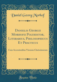 Title: Danielis Georgii Morhofii Polyhistor, Literarius, Philosophicus Et Practicus: Cum Accessionibus Virorum Clarissimorum (Classic Reprint), Author: Daniel Georg Morhof