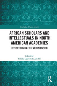 Title: African Scholars and Intellectuals in North American Academies: Reflections on Exile and Migration, Author: Sabella Ogbobode Abidde