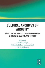 Title: Cultural Archives of Atrocity: Essays on the Protest Tradition in Kenyan Literature, Culture and Society, Author: Muriungi Columba