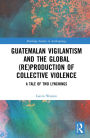 Guatemalan Vigilantism and the Global (Re)Production of Collective Violence: A Tale of Two Lynchings