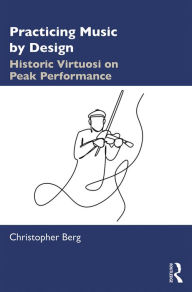 Title: Practicing Music by Design: Historic Virtuosi on Peak Performance, Author: Christopher Berg