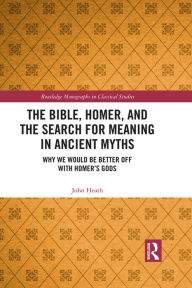 Title: The Bible, Homer, and the Search for Meaning in Ancient Myths: Why We Would Be Better Off With Homer's Gods, Author: John Heath