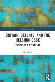 Title: Britain, Détente, and the Helsinki CSCE: 'Fathers of the Final Act', Author: Kai Hebel