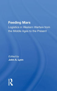 Title: Feeding Mars: Logistics In Western Warfare From The Middle Ages To The Present, Author: John A Lynn