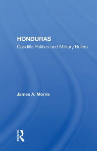 Title: Honduras: Caudillo Politics and Military Rulers, Author: James A. Morris