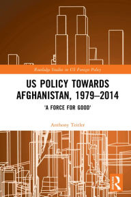 Title: US Policy Towards Afghanistan, 1979-2014: 'A Force for Good', Author: Anthony Teitler