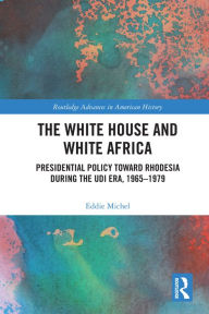 Title: The White House and White Africa: Presidential Policy Toward Rhodesia During the UDI Era, 1965-1979, Author: Eddie Michel