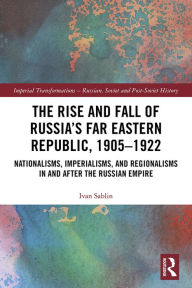 Title: The Rise and Fall of Russia's Far Eastern Republic, 1905-1922: Nationalisms, Imperialisms, and Regionalisms in and after the Russian Empire, Author: Ivan Sablin