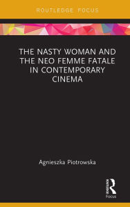 Title: The Nasty Woman and The Neo Femme Fatale in Contemporary Cinema, Author: Agnieszka Piotrowska