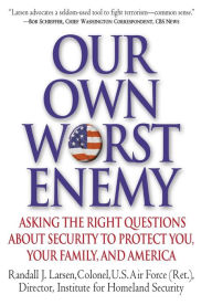 Title: Our Own Worst Enemy: Asking the Right Questions about Security to Protect You, Your Family and America, Author: Randall Larsen