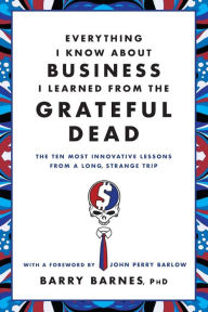 Title: Everything I Know About Business I Learned from the Grateful Dead: The Ten Most Innovative Lessons from a Long, Strange Trip, Author: Barry Barnes PhD
