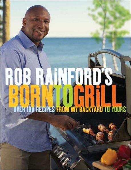 Rob Rainford's Born to Grill: Over 100 Recipes from My Backyard Yours: A Cookbook
