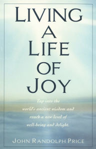 Title: Living a Life of Joy: Tap into the World's Ancient Wisdom and Reach a New Level of Well-Being and Delight, Author: John Randolph Price