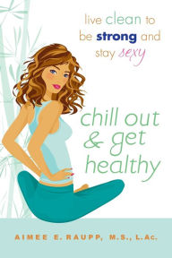 Title: Chill Out and Get Healthy: Live Clean to Be Strong and Stay Sexy, Author: Aimee E. Raupp L.Ac.