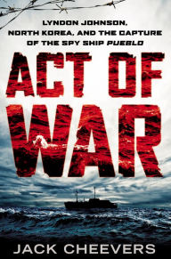 Title: Act of War: Lyndon Johnson, North Korea, and the Capture of the Spy Ship Pueblo, Author: Jack Cheevers