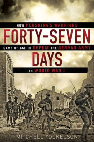 Title: Forty-Seven Days: How Pershing's Warriors Came of Age to Defeat the German Army in World War I, Author: Mitchell Yockelson