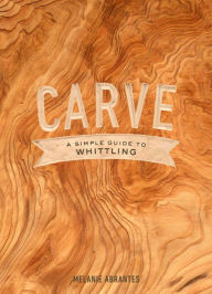 Title: Carve: A Simple Guide to Whittling, Author: Melanie Abrantes