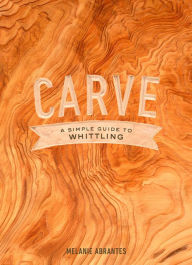 Title: Carve: A Simple Guide to Whittling, Author: Melanie Abrantes