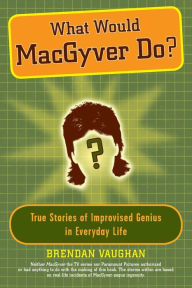 Title: What Would MacGyver Do?: True Stories of Improvised Genius in Everyday Life, Author: Brendan Vaughan