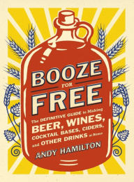 Title: Booze for Free: The Definitive Guide to Making Beer, Wines, Cocktail Bases, Ciders, and Other Dr inks at Home, Author: Andy Hamilton