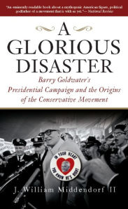 Title: A Glorious Disaster: Barry Goldwater's Presidential Campaign and the Origins of the Conservative Movement, Author: J. William Middendorf II