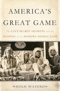 Title: America's Great Game: The CIA's Secret Arabists and the Shaping of the Modern Middle East, Author: Hugh Wilford