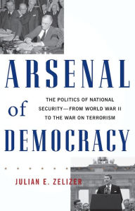 Title: Arsenal of Democracy: The Politics of National Security--From World War II to the War on Terrorism, Author: Julian E. Zelizer