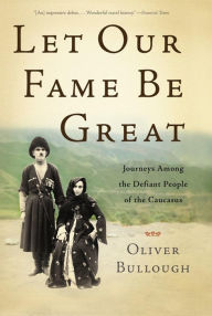 Title: Let Our Fame Be Great: Journeys Among the Defiant People of the Caucasus, Author: Oliver Bullough