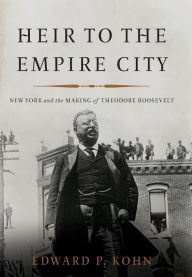 Title: Heir to the Empire City: New York and the Making of Theodore Roosevelt, Author: Edward P Kohn