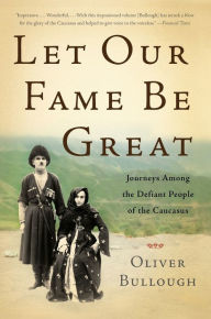 Title: Let Our Fame Be Great: Journeys Among the Defiant People of the Caucasus, Author: Oliver Bullough