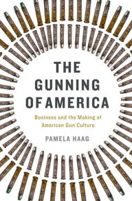 Title: The Gunning of America: Business and the Making of American Gun Culture, Author: Pamela Haag