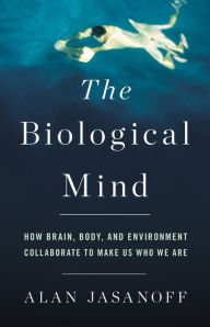 Title: The Biological Mind: How Brain, Body, and Environment Collaborate to Make Us Who We Are, Author: Alan Jasanoff