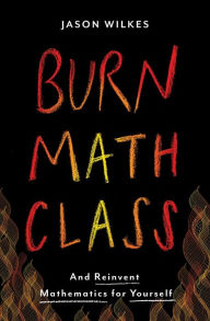 Title: Burn Math Class: And Reinvent Mathematics for Yourself, Author: Jason Wilkes