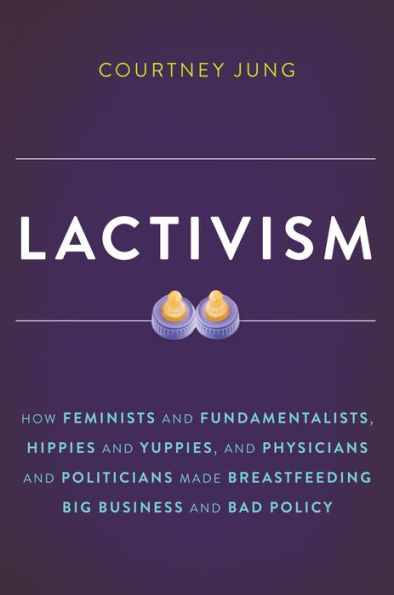 Lactivism: How Feminists and Fundamentalists, Hippies and Yuppies, and Physicians and Politicians Made Breastfeeding Big Business and Bad Policy