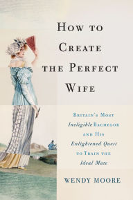 Title: How to Create the Perfect Wife: Britain's Most Ineligible Bachelor and his Enlightened Quest to Train the Ideal Mate, Author: Wendy Moore