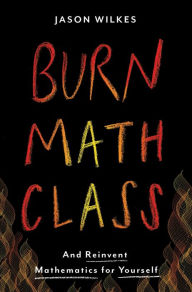 Title: Burn Math Class: And Reinvent Mathematics for Yourself, Author: Jason Wilkes