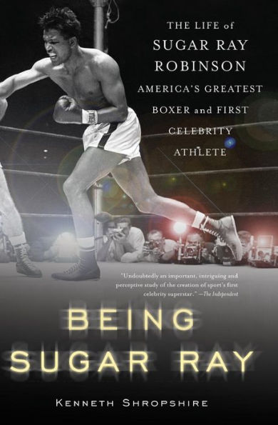 Being Sugar Ray: The Life of Sugar Ray Robinson, America's Greatest Boxer and the First Celebrity Athlete