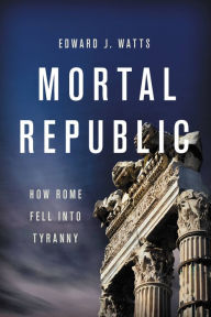 Title: Mortal Republic: How Rome Fell into Tyranny, Author: Edward J. Watts