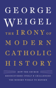 Title: The Irony of Modern Catholic History: How the Church Rediscovered Itself and Challenged the Modern World to Reform, Author: George Weigel